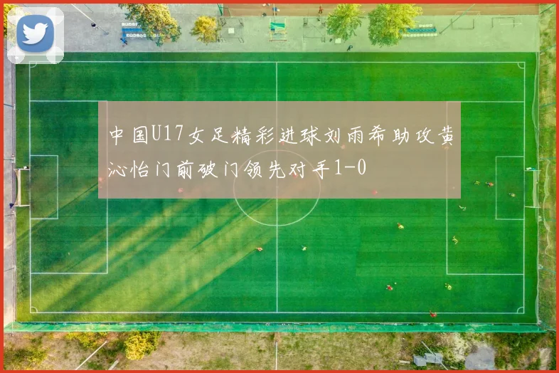 中国U17女足精彩进球刘雨希助攻黄沁怡门前破门领先对手1-0