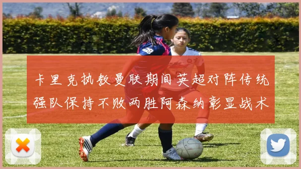 卡里克执教曼联期间英超对阵传统强队保持不败两胜阿森纳彰显战术智慧