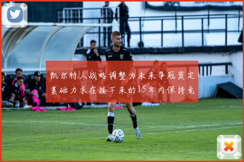 凯尔特人战略调整为未来争冠奠定基础力求在接下来的15年内保持竞争优势