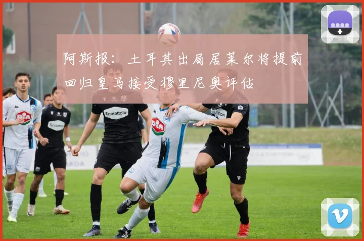 阿斯报：土耳其出局居莱尔将提前回归皇马接受穆里尼奥评估
