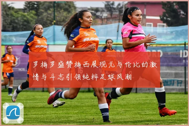 罗梅罗盛赞梅西展现无与伦比的激情与斗志引领纯粹足球风潮