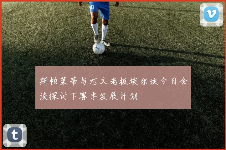 斯帕莱蒂与尤文老板埃尔坎今日会谈探讨下赛季发展计划