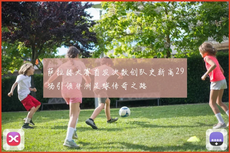 萨拉赫大赛首发次数创队史新高29场引领非洲足球传奇之路