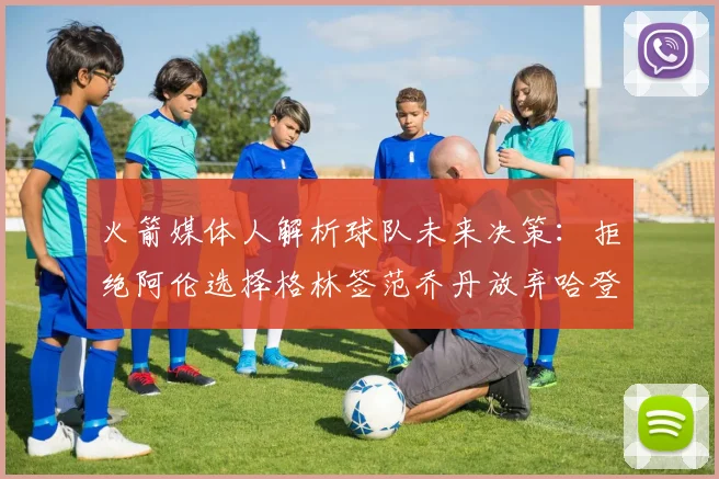 火箭媒体人解析球队未来决策：拒绝阿伦选择格林签范乔丹放弃哈登