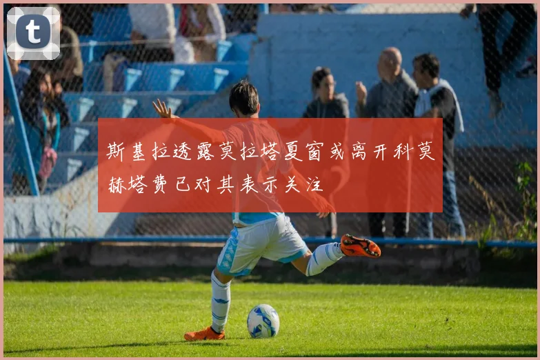 斯基拉透露莫拉塔夏窗或离开科莫赫塔费已对其表示关注