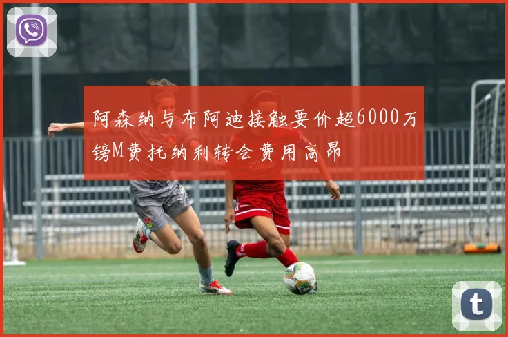 阿森纳与布阿迪接触要价超6000万镑M费托纳利转会费用高昂