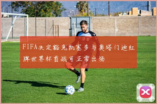 FIFA决定豁免凯塞多与奥塔门迪红牌世界杯首战可正常出场