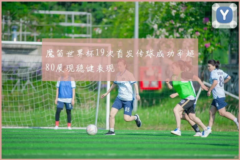 魔笛世界杯19次首发传球成功率超80展现稳健表现